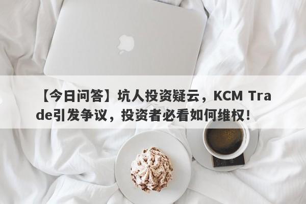 【今日问答】坑人投资疑云，KCM Trade引发争议，投资者必看如何维权！