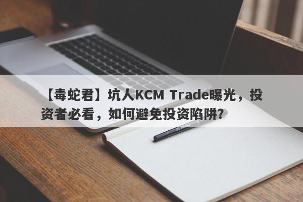 【毒蛇君】坑人KCM Trade曝光，投资者必看，如何避免投资陷阱？