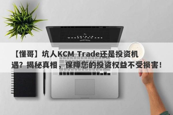 【懂哥】坑人KCM Trade还是投资机遇？揭秘真相，保障您的投资权益不受损害！