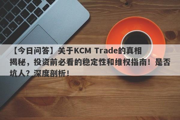 【今日问答】关于KCM Trade的真相揭秘，投资前必看的稳定性和维权指南！是否坑人？深度剖析！