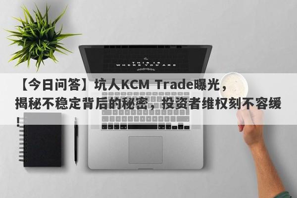 【今日问答】坑人KCM Trade曝光，揭秘不稳定背后的秘密，投资者维权刻不容缓！