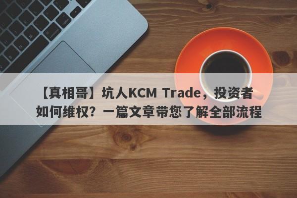 【真相哥】坑人KCM Trade，投资者如何维权？一篇文章带您了解全部流程