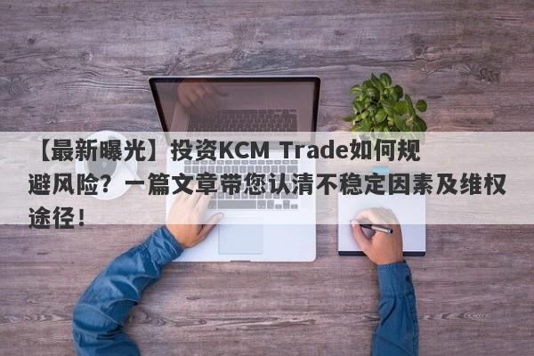 【最新曝光】投资KCM Trade如何规避风险？一篇文章带您认清不稳定因素及维权途径！