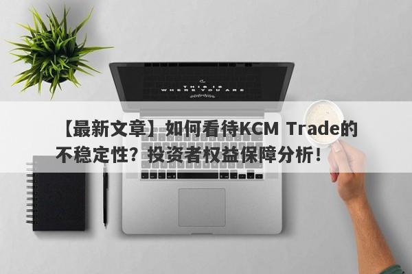 【最新文章】如何看待KCM Trade的不稳定性？投资者权益保障分析！