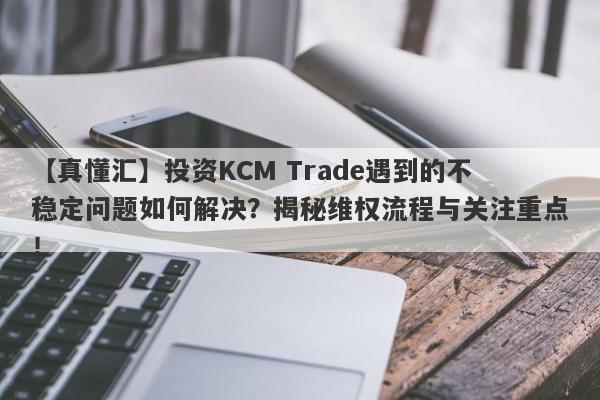 【真懂汇】投资KCM Trade遇到的不稳定问题如何解决？揭秘维权流程与关注重点！