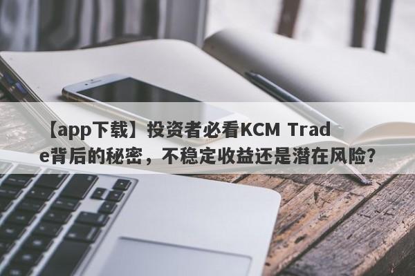 【app下载】投资者必看KCM Trade背后的秘密，不稳定收益还是潜在风险？