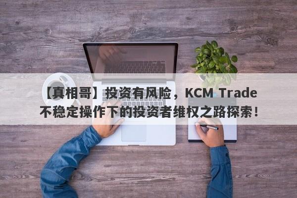 【真相哥】投资有风险，KCM Trade不稳定操作下的投资者维权之路探索！