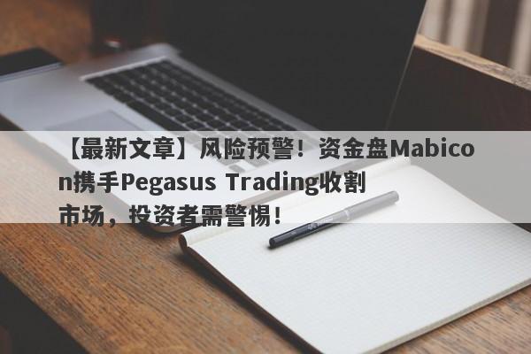 【最新文章】风险预警！资金盘Mabicon携手Pegasus Trading收割市场，投资者需警惕！