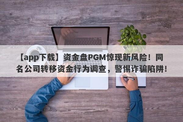 【app下载】资金盘PGM惊现新风险！同名公司转移资金行为调查，警惕诈骗陷阱！