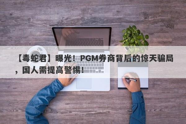 【毒蛇君】曝光！PGM券商背后的惊天骗局，国人需提高警惕！