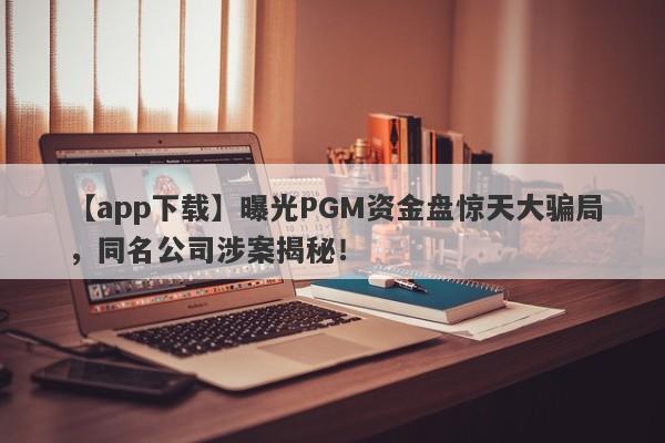 【app下载】曝光PGM资金盘惊天大骗局，同名公司涉案揭秘！