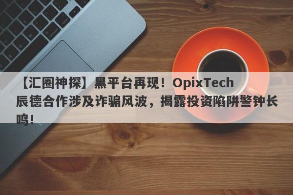 【汇圈神探】黑平台再现！OpixTech辰德合作涉及诈骗风波，揭露投资陷阱警钟长鸣！