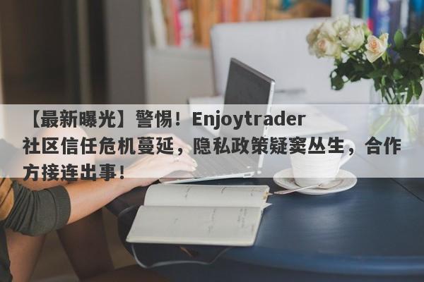 【最新曝光】警惕！Enjoytrader社区信任危机蔓延，隐私政策疑窦丛生，合作方接连出事！