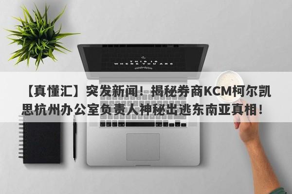 【真懂汇】突发新闻！揭秘券商KCM柯尔凯思杭州办公室负责人神秘出逃东南亚真相！