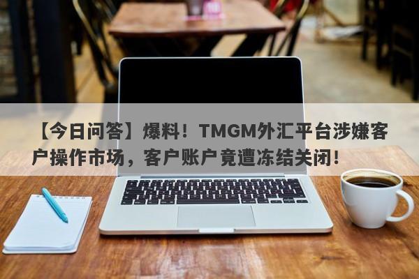 【今日问答】爆料！TMGM外汇平台涉嫌客户操作市场，客户账户竟遭冻结关闭！