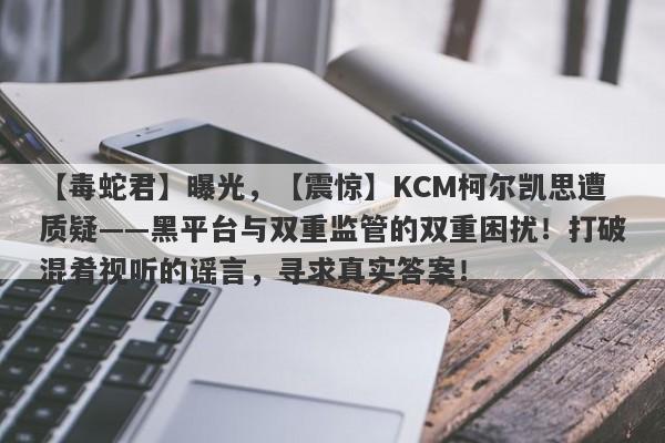 【毒蛇君】曝光，【震惊】KCM柯尔凯思遭质疑——黑平台与双重监管的双重困扰！打破混肴视听的谣言，寻求真实答案！