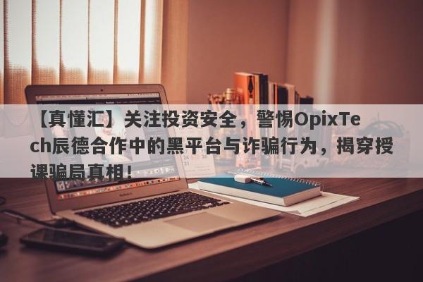 【真懂汇】关注投资安全，警惕OpixTech辰德合作中的黑平台与诈骗行为，揭穿授课骗局真相！