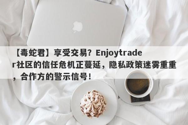 【毒蛇君】享受交易？Enjoytrader社区的信任危机正蔓延，隐私政策迷雾重重，合作方的警示信号！