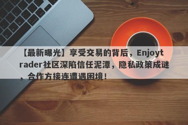 【最新曝光】享受交易的背后，Enjoytrader社区深陷信任泥潭，隐私政策成谜，合作方接连遭遇困境！