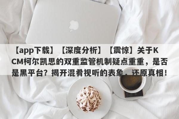 【app下载】【深度分析】【震惊】关于KCM柯尔凯思的双重监管机制疑点重重，是否是黑平台？揭开混肴视听的表象，还原真相！