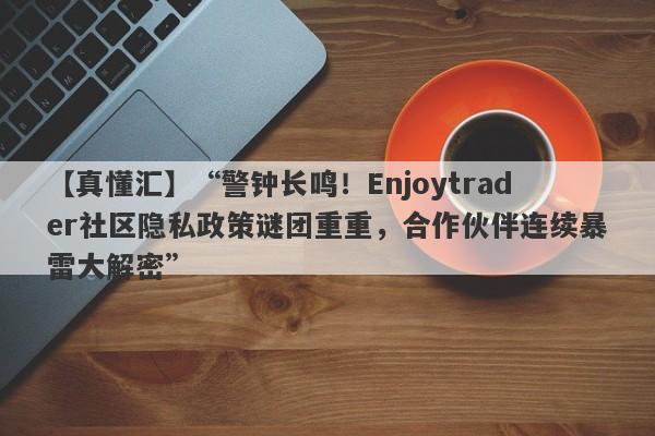 【真懂汇】“警钟长鸣！Enjoytrader社区隐私政策谜团重重，合作伙伴连续暴雷大解密”