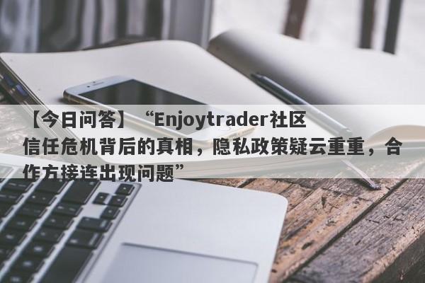 【今日问答】“Enjoytrader社区信任危机背后的真相，隐私政策疑云重重，合作方接连出现问题”