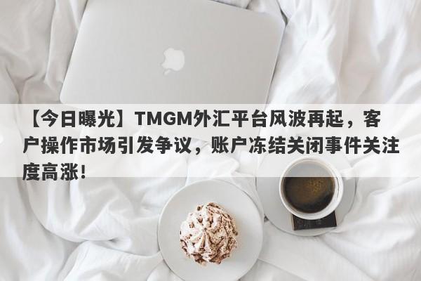 【今日曝光】TMGM外汇平台风波再起，客户操作市场引发争议，账户冻结关闭事件关注度高涨！