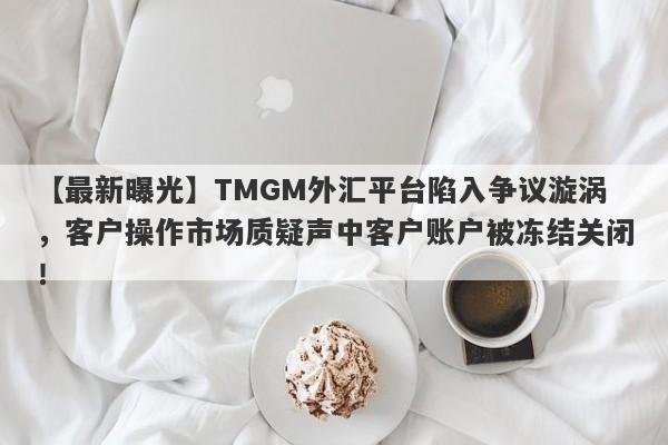 【最新曝光】TMGM外汇平台陷入争议漩涡，客户操作市场质疑声中客户账户被冻结关闭！