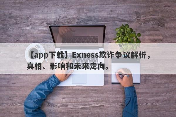 【app下载】Exness欺诈争议解析，真相、影响和未来走向。