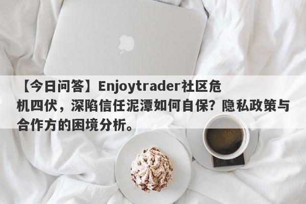 【今日问答】Enjoytrader社区危机四伏，深陷信任泥潭如何自保？隐私政策与合作方的困境分析。