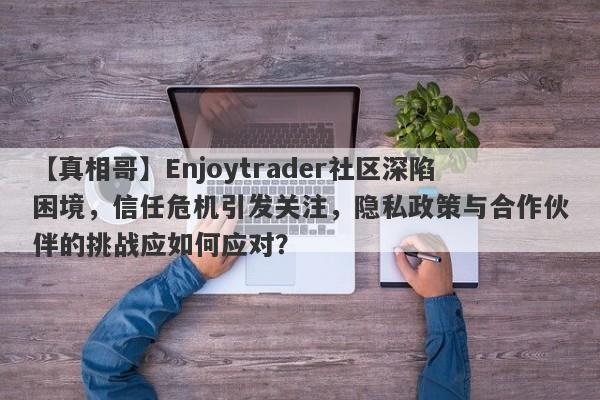 【真相哥】Enjoytrader社区深陷困境，信任危机引发关注，隐私政策与合作伙伴的挑战应如何应对？