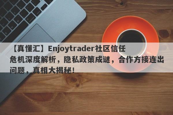 【真懂汇】Enjoytrader社区信任危机深度解析，隐私政策成谜，合作方接连出问题，真相大揭秘！