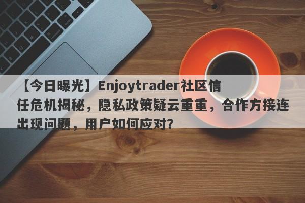 【今日曝光】Enjoytrader社区信任危机揭秘，隐私政策疑云重重，合作方接连出现问题，用户如何应对？