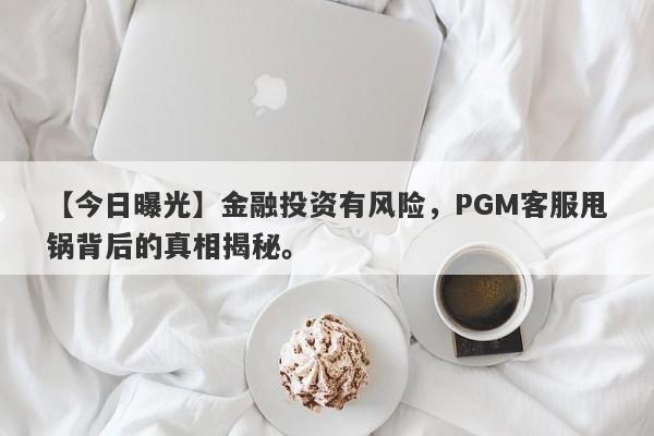 【今日曝光】金融投资有风险，PGM客服甩锅背后的真相揭秘。