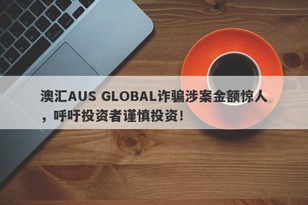 澳汇AUS GLOBAL诈骗涉案金额惊人，呼吁投资者谨慎投资！