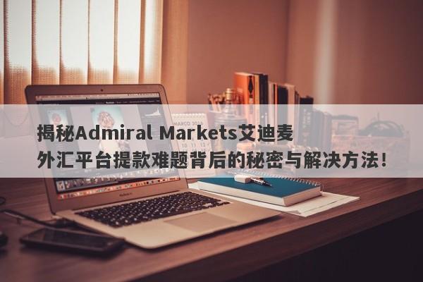 揭秘Admiral Markets艾迪麦外汇平台提款难题背后的秘密与解决方法！