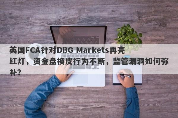 英国FCA针对DBG Markets再亮红灯，资金盘换皮行为不断，监管漏洞如何弥补？