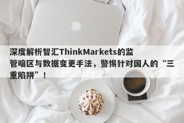 深度解析智汇ThinkMarkets的监管暗区与数据变更手法，警惕针对国人的“三重陷阱”！