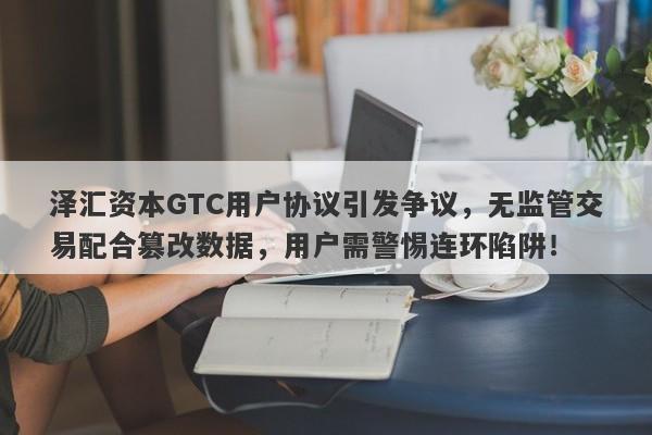 泽汇资本GTC用户协议引发争议，无监管交易配合篡改数据，用户需警惕连环陷阱！