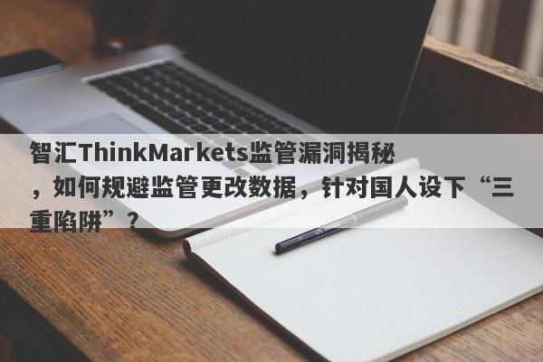 智汇ThinkMarkets监管漏洞揭秘，如何规避监管更改数据，针对国人设下“三重陷阱”？