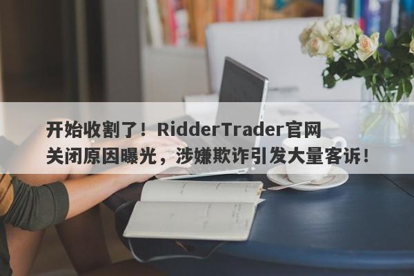 开始收割了！RidderTrader官网关闭原因曝光，涉嫌欺诈引发大量客诉！