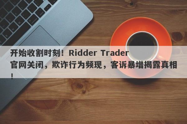 开始收割时刻！Ridder Trader官网关闭，欺诈行为频现，客诉暴增揭露真相！