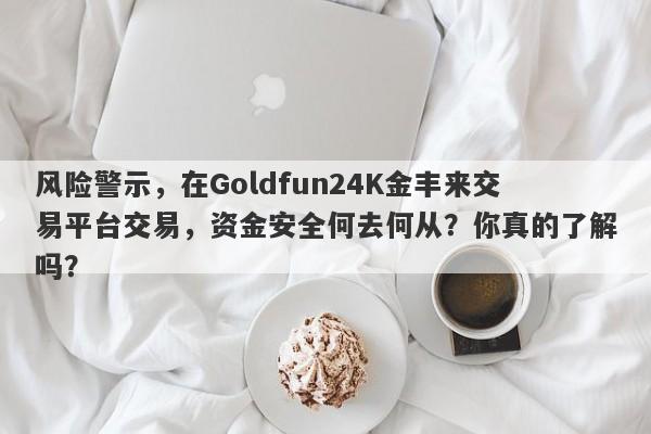 风险警示，在Goldfun24K金丰来交易平台交易，资金安全何去何从？你真的了解吗？