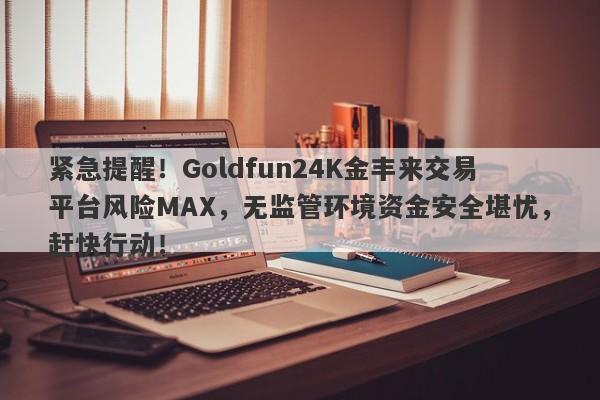 紧急提醒！Goldfun24K金丰来交易平台风险MAX，无监管环境资金安全堪忧，赶快行动！