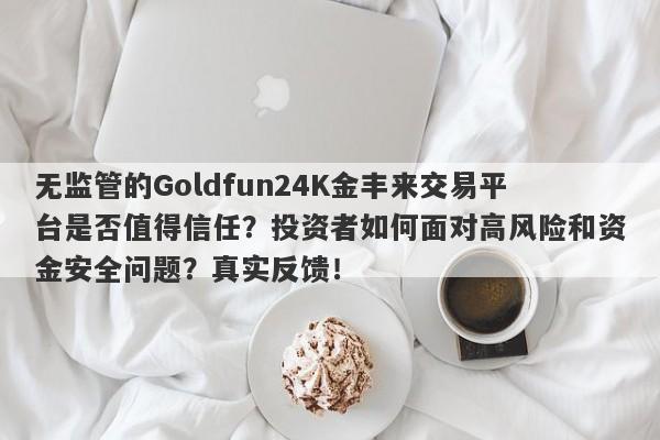 无监管的Goldfun24K金丰来交易平台是否值得信任？投资者如何面对高风险和资金安全问题？真实反馈！