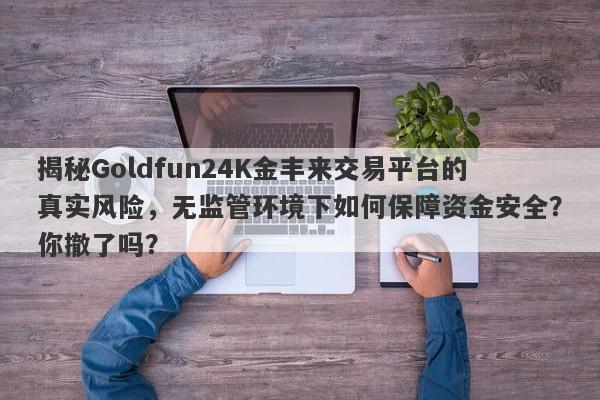 揭秘Goldfun24K金丰来交易平台的真实风险，无监管环境下如何保障资金安全？你撤了吗？