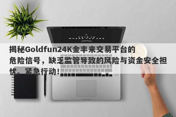 揭秘Goldfun24K金丰来交易平台的危险信号，缺乏监管导致的风险与资金安全担忧。紧急行动！