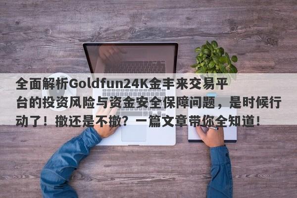 全面解析Goldfun24K金丰来交易平台的投资风险与资金安全保障问题，是时候行动了！撤还是不撤？一篇文章带你全知道！