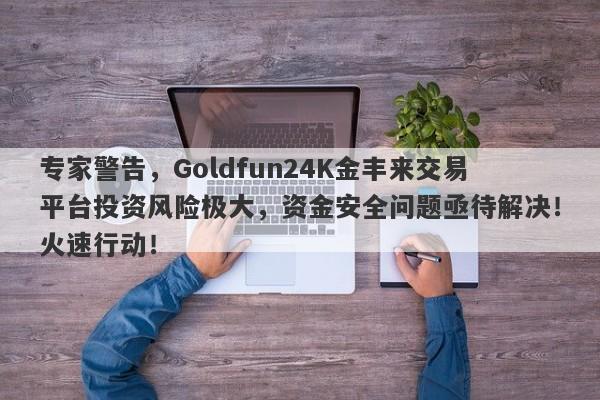 专家警告，Goldfun24K金丰来交易平台投资风险极大，资金安全问题亟待解决！火速行动！