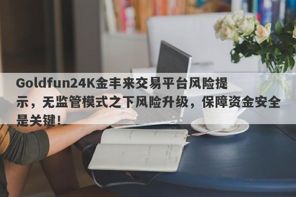 Goldfun24K金丰来交易平台风险提示，无监管模式之下风险升级，保障资金安全是关键！